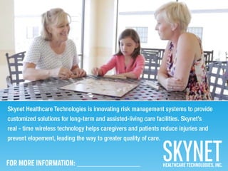 Skynet Healthcare Technologies is innovating risk management systems to provide
customized solutions for long-term and assisted-living care facilities. Skynet’s
real - time wireless technology helps caregivers and patients reduce injuries and
prevent elopement, leading the way to greater quality of care.
HEALTHCARE TECHNOLOGIES, INC.FOR MORE INFORMATION: ___________________
 