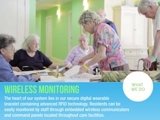 Wireless Monitoring
The heart of our system lies in our secure digital wearable
bracelet containing advanced RFID technology. Residents can be
easily monitored by staff through embedded wireless communicators
and command panels located throughout care facilities. 
WHAT
WE DO
 