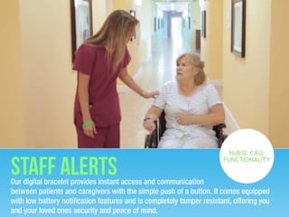 Staff alertsOur digital bracelet provides instant access and communication
between patients and caregivers with the simple push of a button. It comes equipped
with low battery notiﬁcation features and is completely tamper resistant, offering you
and your loved ones security and peace of mind.
NURSE CALL
FUNCTIONALITY
 