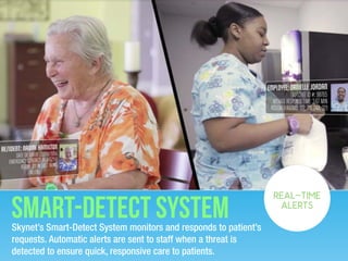 Smart-detect systemSkynet’s Smart-Detect System monitors and responds to patient’s
requests. Automatic alerts are sent to staff when a threat is
detected to ensure quick, responsive care to patients.
REAL-TIME
ALERTS
 