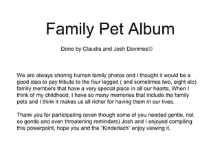 Family Pet Album Done by Claudia and Josh Davimes  We are always sharing human family photos and I thought it would be a good idea to pay tribute to the four legged ( and sometimes two, eight etc) family members that have a very special place in all our hearts. When I think of my childhood, I have so many memories that include the family pets and I think it makes us all richer for having them in our lives.  Thank you for participating (even though some of you needed gentle, not so gentle and even threatening reminders) Josh and I enjoyed compiling this powerpoint, hope you and the “Kinderlach” enjoy viewing it. 