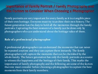 Family portraits are very important for every family as it is a tangible piece
of their own heritage. Everyone must try to archive their own history. The
future generation has the duty to hold all the memories through the family
portraits. Capturing the best moment of a family can be done only by
photographers who can understand about the heritage value of them.
Role of a professional photographer
A professional photographer can understand the moments that can never
be repeated anytime and they can capture them instantly. The family
photographers will capture the moments that can be cherished by the
whole family. The future generation has only the family portraits as a source
to witness the happiness and the heritage of their family. This marks the
importance of family photography and the following are some of the factors
that one must consider before choosing a photographer to capture the best
moments from their family members.
 