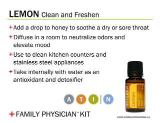 LEMON   Clean and Freshen ©2009 dōTERRA INTERNATIONAL,LLC Add a drop to honey to soothe a dry or sore throat Diffuse in a room to neutralize odors and  elevate mood Use to clean kitchen counters and  stainless steel appliances Take internally with water as an  antioxidant and detoxifier + FAMILY PHYSICIAN ™   KIT 