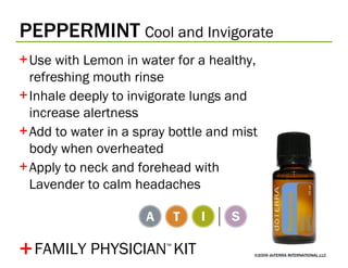 PEPPERMINT   Cool and Invigorate ©2009 dōTERRA INTERNATIONAL,LLC Use with Lemon in water for a healthy, refreshing mouth rinse Inhale deeply to invigorate lungs and increase alertness Add to water in a spray bottle and mist body when overheated Apply to neck and forehead with Lavender to calm headaches + FAMILY PHYSICIAN ™   KIT 
