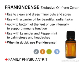 FRANKINCENSE   Exclusive Oil from Oman ©2009 dōTERRA INTERNATIONAL,LLC Use to clean and dress minor cuts and sores Use with a carrier oil for beautiful, radiant skin Apply to bottom of the feet or use internally  to support immune function Use with Lavender and Peppermint  to calm stress and headaches When in doubt, use Frankincense! + FAMILY PHYSICIAN ™   KIT 