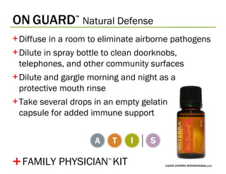 ON   GUARD ™   Natural Defense ©2009 dōTERRA INTERNATIONAL,LLC Diffuse in a room to eliminate airborne pathogens Dilute in spray bottle to clean doorknobs, telephones, and other community surfaces Dilute and gargle morning and night as a protective mouth rinse Take several drops in an empty gelatin  capsule for added immune support + FAMILY PHYSICIAN ™   KIT 