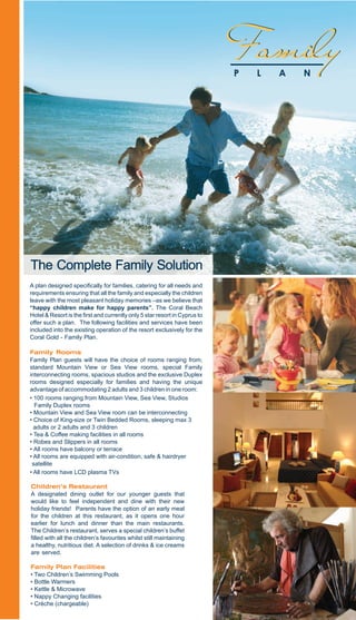 Family
                                                                                       P   L   A   N




The Complete Family Solution
A plan designed specifically for families, catering for all needs and
requirements ensuring that all the family and especially the children
leave with the most pleasant holiday memories –as we believe that
“happy children make for happy parents”. The Coral Beach
Hotel & Resort is the first and currently only 5 star resort in Cyprus to
offer such a plan. The following facilities and services have been
included into the existing operation of the resort exclusively for the
Coral Gold - Family Plan......                   ...................................

Family Rooms........................                             ..................
Family Plan guests will have the choice of rooms ranging from;
standard Mountain View or Sea View rooms, special Family
interconnecting rooms, spacious studios and the exclusive Duplex
rooms designed especially for families and having the unique
advantage of accommodating 2 adults and 3 children in one room:
• 100 rooms ranging from Mountain View, Sea View, Studios
  Family Duplex rooms.......... ..................................................
• Mountain View and Sea View room can be interconnecting
• Choice of King-size or Twin Bedded Rooms, sleeping max 3
  adults or 2 adults and 3 children................................................
• Tea & Coffee making facilities in all rooms.....................................
• Robes and Slippers in all rooms.............................................
• All rooms have balcony or terrace...........................................
• All rooms are equipped with air-condition, safe & hairdryer
 satellite
• All rooms have LCD plasma TVs, ...... ........

Children’s Restaurant ,,,,,,,,,,,, ,,,,,,,,,,,,,,,,,,,
A designated dining outlet for our younger guests that
would like to feel independent and dine with their new
holiday friends! Parents have the option of an early meal
for the children at this restaurant, as it opens one hour
earlier for lunch and dinner than the main restaurants.
The Children’s restaurant, serves a special children’s buffet
filled with all the children’s favourites whilst still maintaining
a healthy, nutritious diet. A selection of drinks & ice creams
are served........................      .....................................

Family Plan Facilities
• Two Children’s Swimming Pools
• Bottle Warmers
• Kettle & Microwave
• Nappy Changing facilities
• Crèche (chargeable)
 