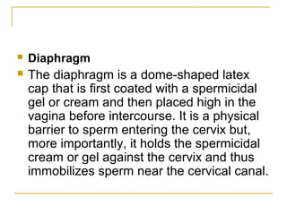    Diaphragm
   The diaphragm is a dome-shaped latex
    cap that is first coated with a spermicidal
    gel or cream and then placed high in the
    vagina before intercourse. It is a physical
    barrier to sperm entering the cervix but,
    more importantly, it holds the spermicidal
    cream or gel against the cervix and thus
    immobilizes sperm near the cervical canal.
 