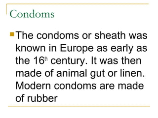 Condoms
 The condoms or sheath was
 known in Europe as early as
 the 16 century. It was then
       th

 made of animal gut or linen.
 Modern condoms are made
 of rubber
 