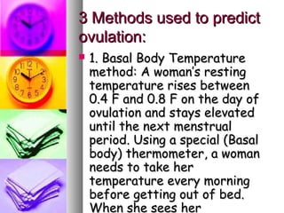 3 Methods used to predict
ovulation:
   1. Basal Body Temperature
    method: A woman’s resting
    temperature rises between
    0.4 F and 0.8 F on the day of
    ovulation and stays elevated
    until the next menstrual
    period. Using a special (Basal
    body) thermometer, a woman
    needs to take her
    temperature every morning
    before getting out of bed.
    When she sees her
 
