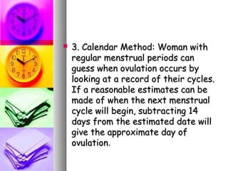    3. Calendar Method: Woman with
    regular menstrual periods can
    guess when ovulation occurs by
    looking at a record of their cycles.
    If a reasonable estimates can be
    made of when the next menstrual
    cycle will begin, subtracting 14
    days from the estimated date will
    give the approximate day of
    ovulation.
 
