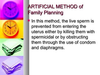 ARTIFICIAL METHOD of
Family Planning
   In this method, the live sperm is
    prevented from entering the
    uterus either by killing them with
    spermicidal or by obstructing
    them through the use of condom
    and diaphragms.
 