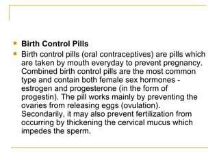 Birth Control Pills  Birth control pills (oral contraceptives) are pills which are taken by mouth everyday to prevent pregnancy. Combined birth control pills are the most common type and contain both female sex hormones - estrogen and progesterone (in the form of progestin). The pill works mainly by preventing the ovaries from releasing eggs (ovulation). Secondarily, it may also prevent fertilization from occurring by thickening the cervical mucus which impedes the sperm.  