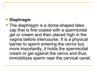 Diaphragm The diaphragm is a dome-shaped latex cap that is first coated with a spermicidal gel or cream and then placed high in the vagina before intercourse. It is a physical barrier to sperm entering the cervix but, more importantly, it holds the spermicidal cream or gel against the cervix and thus immobilizes sperm near the cervical canal. 