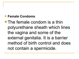 Female Condoms The female condom is a thin polyurethane sheath which lines the vagina and some of the external genitalia. It is a barrier method of birth control and does not contain a spermicide. 