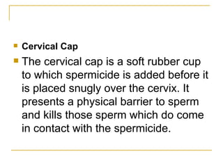 Cervical Cap  The cervical cap is a soft rubber cup to which spermicide is added before it is placed snugly over the cervix. It presents a physical barrier to sperm and kills those sperm which do come in contact with the spermicide. 