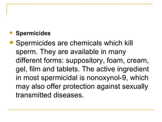 Spermicides Spermicides are chemicals which kill sperm. They are available in many different forms: suppository, foam, cream, gel, film and tablets. The active ingredient in most spermicidal is nonoxynol-9, which may also offer protection against sexually transmitted diseases. 