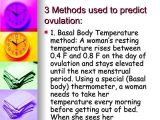 3 Methods used to predict ovulation: 1. Basal Body Temperature method: A woman’s resting temperature rises between 0.4 F and 0.8 F on the day of ovulation and stays elevated until the next menstrual period. Using a special (Basal body) thermometer, a woman needs to take her temperature every morning before getting out of bed. When she sees her temperature rise, she knows she has ovulated. 