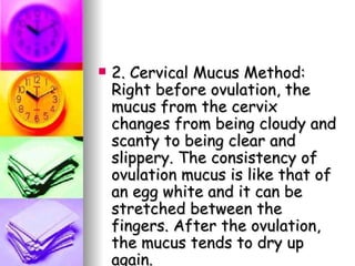 2. Cervical Mucus Method: Right before ovulation, the mucus from the cervix changes from being cloudy and scanty to being clear and slippery. The consistency of ovulation mucus is like that of an egg white and it can be stretched between the fingers. After the ovulation, the mucus tends to dry up again. 