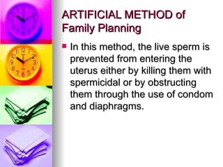 ARTIFICIAL METHOD of Family Planning In this method, the live sperm is prevented from entering the uterus either by killing them with spermicidal or by obstructing them through the use of condom and diaphragms. 