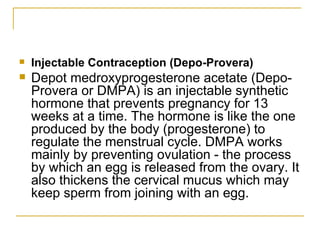Injectable Contraception (Depo-Provera) Depot medroxyprogesterone acetate (Depo-Provera or DMPA) is an injectable synthetic hormone that prevents pregnancy for 13 weeks at a time. The hormone is like the one produced by the body (progesterone) to regulate the menstrual cycle. DMPA works mainly by preventing ovulation - the process by which an egg is released from the ovary. It also thickens the cervical mucus which may keep sperm from joining with an egg. 