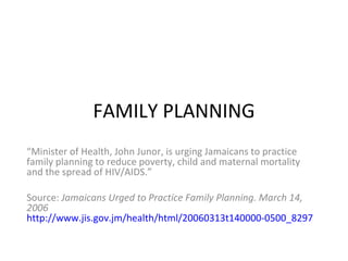 FAMILY PLANNING
“Minister of Health, John Junor, is urging Jamaicans to practice
family planning to reduce poverty, child and maternal mortality
and the spread of HIV/AIDS.”

Source: Jamaicans Urged to Practice Family Planning. March 14,
2006
http://www.jis.gov.jm/health/html/20060313t140000-0500_8297_jis_jam
 