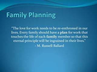 “The love for work needs to be re-enthroned in our
lives. Every family should have a plan for work that
touches the life of each family member so that this
  eternal principle will be ingrained in their lives.”
                 - M. Russell Ballard
 