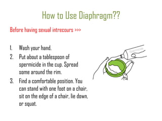 How to Use Diaphragm??
Before having sexual intrecours >>>
1. Wash your hand.
2. Put about a tablespoon of
spermicide in the cup. Spread
some around the rim.
3. Find a comfortable position. You
can stand with one foot on a chair,
sit on the edge of a chair, lie down,
or squat.

 
