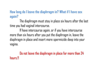 How long do I leave the diaphragm in? What if I have sex
again?
The diaphragm must stay in place six hours after the last
time you had vaginal intercourse.
If have intercourse again, or if you have intercourse
more than six hours after you put the diaphragm in, leave the
diaphragm in place and insert more spermicide deep into your
vagina.

Do not leave the diaphragm in place for more than 24
hours.!!

 