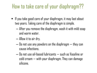 How to take care of your diaphragm??
 If you take good care of your diaphragm, it may last about
two years. Taking care of the diaphragm is simple.
– After you remove the diaphragm, wash it with mild soap
and warm water.
– Allow it to air dry.
– Do not use any powders on the diaphragm — they can
cause infections.
– Do not use oil-based lubricants — such as Vaseline or
cold cream — with your diaphragm. They can damage
silicone.

 