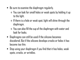  Be sure to examine the diaphragm regularly.
◊ You can look for small holes or weak spots by holding it up
to the light.
◊ If there is a hole or weak spot, light will shine through the
diaphragm.
◊ You can also fill the cup of the diaphragm with water and
look for leaks.
 Diaphragms can still be used if the silicone becomes
discolored. But if the silicone develops cracks or holes it has
become too thin.
 Stop using your diaphragm if you find that it has holes, weak
spots, cracks, or wrinkles.

 