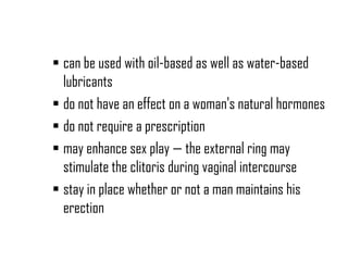  can be used with oil-based as well as water-based
lubricants
 do not have an effect on a woman's natural hormones
 do not require a prescription
 may enhance sex play — the external ring may
stimulate the clitoris during vaginal intercourse
 stay in place whether or not a man maintains his
erection

 