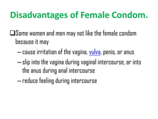 Disadvantages of Female Condom.
Some women and men may not like the female condom
because it may
– cause irritation of the vagina, vulva, penis, or anus
– slip into the vagina during vaginal intercourse, or into
the anus during anal intercourse
– reduce feeling during intercourse

 