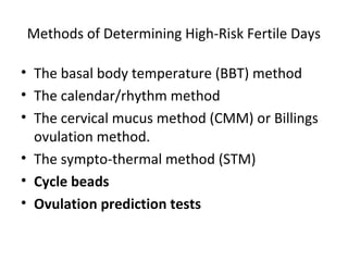 Methods of Determining High-Risk Fertile Days
• The basal body temperature (BBT) method
• The calendar/rhythm method
• The cervical mucus method (CMM) or Billings
ovulation method.
• The sympto-thermal method (STM)
• Cycle beads
• Ovulation prediction tests

 