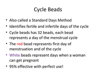 Cycle Beads
• Also called a Standard Days Method
• Identifies fertile and infertile days of the cycle
• Cycle beads has 32 beads, each bead
represents a day of the menstrual cycle
• The red bead represents first day of
menstruation and of the cycle
• White beads represent days when a woman
can get pregnant
• 95% effective with perfect use!

 