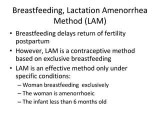 Breastfeeding, Lactation Amenorrhea
Method (LAM)
• Breastfeeding delays return of fertility
postpartum
• However, LAM is a contraceptive method
based on exclusive breastfeeding
• LAM is an effective method only under
specific conditions:
– Woman breastfeeding exclusively
– The woman is amenorrhoeic
– The infant less than 6 months old

 