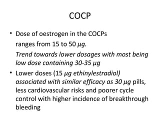 COCP
• Dose of oestrogen in the COCPs
ranges from 15 to 50 μg.
Trend towards lower dosages with most being
low dose containing 30-35 μg
• Lower doses (15 μg ethinylestradiol)
associated with similar efficacy as 30 μg pills,
less cardiovascular risks and poorer cycle
control with higher incidence of breakthrough
bleeding

 