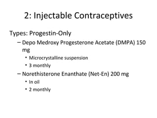 2: Injectable Contraceptives
Types: Progestin-Only
– Depo Medroxy Progesterone Acetate (DMPA) 150
mg
• Microcrystalline suspension
• 3 monthly

– Norethisterone Enanthate (Net-En) 200 mg
• In oil
• 2 monthly

 