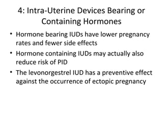 4: Intra-Uterine Devices Bearing or
Containing Hormones
• Hormone bearing IUDs have lower pregnancy
rates and fewer side effects
• Hormone containing IUDs may actually also
reduce risk of PID
• The levonorgestrel IUD has a preventive effect
against the occurrence of ectopic pregnancy

 