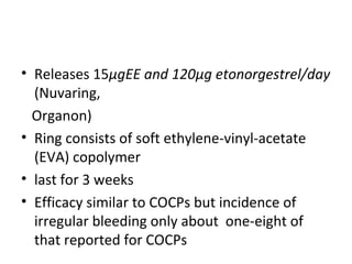 Combined contraceptive vaginal
ccring
• Releases 15μgEE and 120μg etonorgestrel/day
(Nuvaring,
Organon)
• Ring consists of soft ethylene-vinyl-acetate
(EVA) copolymer
• last for 3 weeks
• Efficacy similar to COCPs but incidence of
irregular bleeding only about one-eight of
that reported for COCPs

 