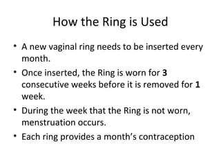 How the Ring is Used
• A new vaginal ring needs to be inserted every
month.
• Once inserted, the Ring is worn for 3
consecutive weeks before it is removed for 1
week.
• During the week that the Ring is not worn,
menstruation occurs.
• Each ring provides a month’s contraception

 