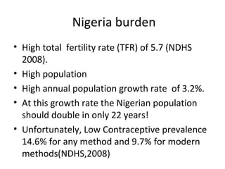 Nigeria burden
• High total fertility rate (TFR) of 5.7 (NDHS
2008).
• High population
• High annual population growth rate of 3.2%.
• At this growth rate the Nigerian population
should double in only 22 years!
• Unfortunately, Low Contraceptive prevalence
14.6% for any method and 9.7% for modern
methods(NDHS,2008)

 