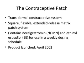 The Contraceptive Patch
• Trans-dermal contraceptive system
• Square, flexible, extended-release matrix
patch system
• Contains norelgestromin (NGMN) and ethinyl
estradiol (EE) for use in a weekly dosing
schedule
• Product launched: April 2002

 
