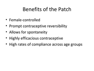 Benefits of the Patch
•
•
•
•
•

Female-controlled
Prompt contraceptive reversibility
Allows for spontaneity
Highly efficacious contraceptive
High rates of compliance across age groups

 