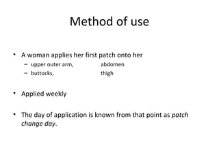 Method of use
• A woman applies her first patch onto her
– upper outer arm,
– buttocks,

abdomen
thigh

• Applied weekly
• The day of application is known from that point as patch
change day.

 