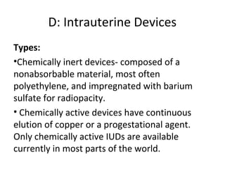 D: Intrauterine Devices
Types:
•Chemically inert devices- composed of a
nonabsorbable material, most often
polyethylene, and impregnated with barium
sulfate for radiopacity.
• Chemically active devices have continuous
elution of copper or a progestational agent.
Only chemically active IUDs are available
currently in most parts of the world.

 