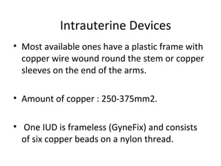 ….IntrauterineDevices
Intrauterine device
• Most available ones have a plastic frame with
copper wire wound round the stem or copper
sleeves on the end of the arms.
• Amount of copper : 250-375mm2.
• One IUD is frameless (GyneFix) and consists
of six copper beads on a nylon thread.

 