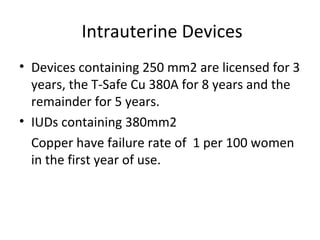 Intrauterine Devices
• Devices containing 250 mm2 are licensed for 3
years, the T-Safe Cu 380A for 8 years and the
remainder for 5 years.
• IUDs containing 380mm2
Copper have failure rate of 1 per 100 women
in the first year of use.

 