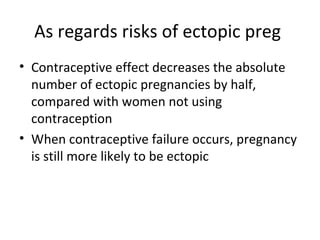As regards risks of ectopic preg
• Contraceptive effect decreases the absolute
number of ectopic pregnancies by half,
compared with women not using
contraception
• When contraceptive failure occurs, pregnancy
is still more likely to be ectopic

 