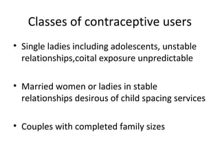Classes of contraceptive users
• Single ladies including adolescents, unstable
relationships,coital exposure unpredictable
• Married women or ladies in stable
relationships desirous of child spacing services
• Couples with completed family sizes

 